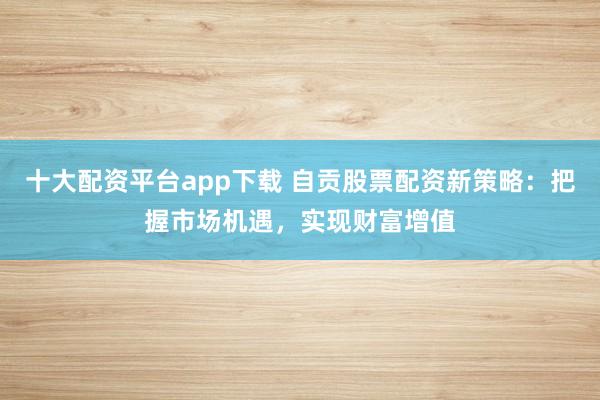 十大配資平臺app下載 自貢股票配資新策略：把握市場機(jī)遇，實現(xiàn)財富增值