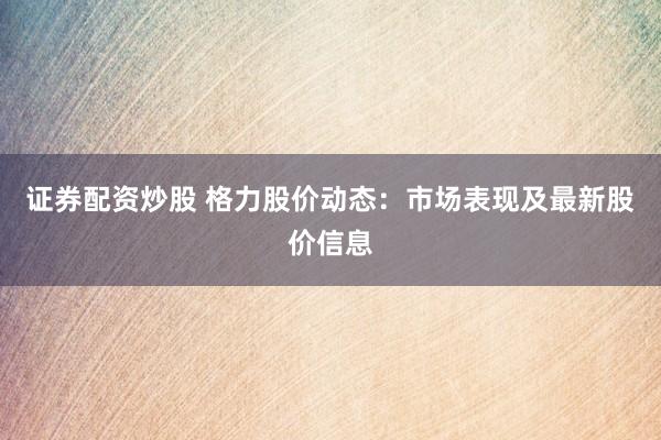 證券配資炒股 格力股價(jià)動(dòng)態(tài)：市場(chǎng)表現(xiàn)及最新股價(jià)信息