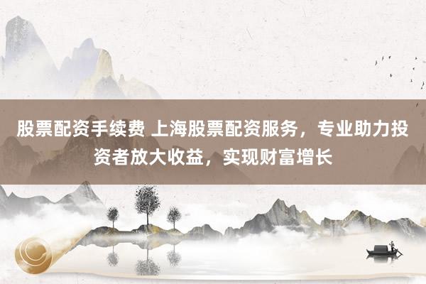 股票配資手續(xù)費(fèi) 上海股票配資服務(wù)，專業(yè)助力投資者放大收益，實(shí)現(xiàn)財(cái)富增長