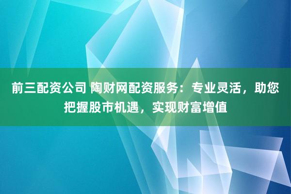 前三配資公司 陶財網(wǎng)配資服務：專業(yè)靈活，助您把握股市機遇，實現(xiàn)財富增值