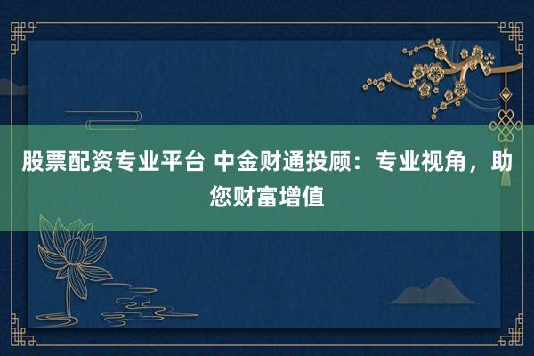 股票配資專業(yè)平臺 中金財(cái)通投顧：專業(yè)視角，助您財(cái)富增值