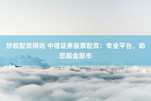 炒股配資網(wǎng)站 中信證券股票配資：專業(yè)平臺，助您掘金股市