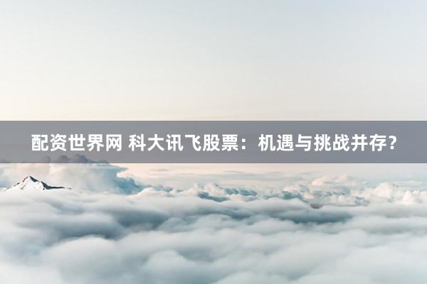 配資世界網(wǎng) 科大訊飛股票：機遇與挑戰(zhàn)并存？