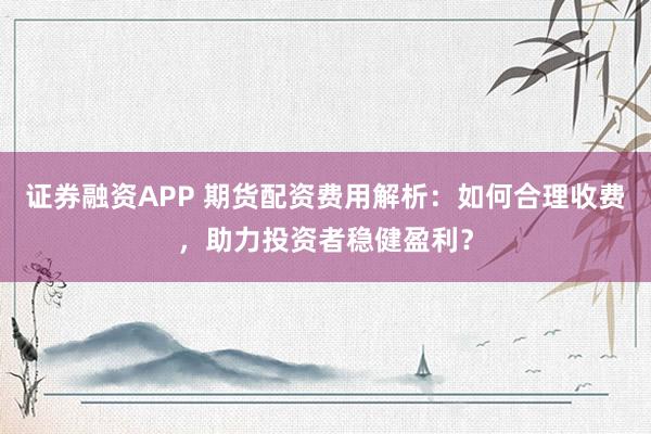 證券融資APP 期貨配資費用解析：如何合理收費，助力投資者穩(wěn)健盈利？