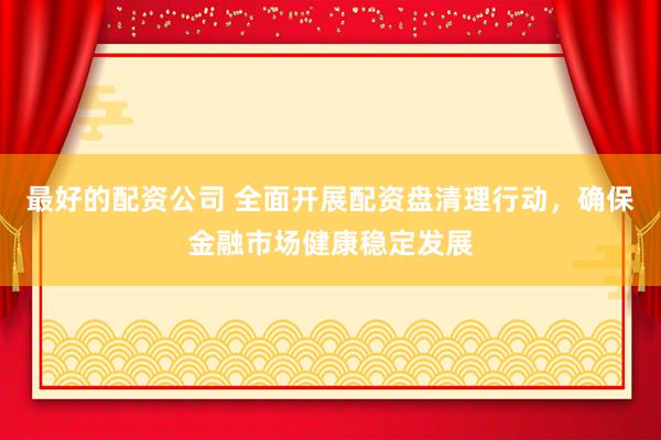 最好的配資公司 全面開展配資盤清理行動(dòng)，確保金融市場(chǎng)健康穩(wěn)定發(fā)展