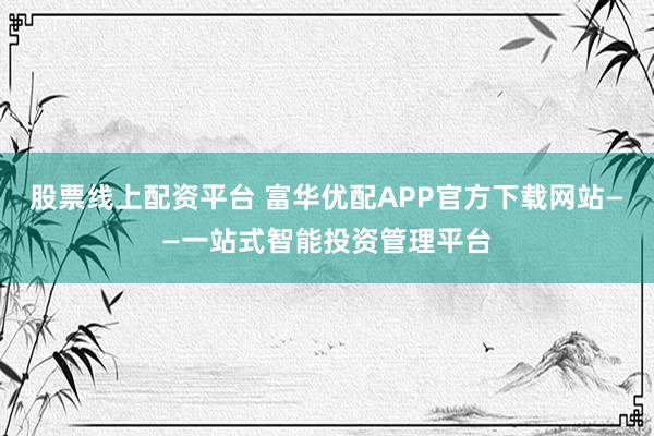 股票線上配資平臺(tái) 富華優(yōu)配APP官方下載網(wǎng)站——一站式智能投資管理平臺(tái)