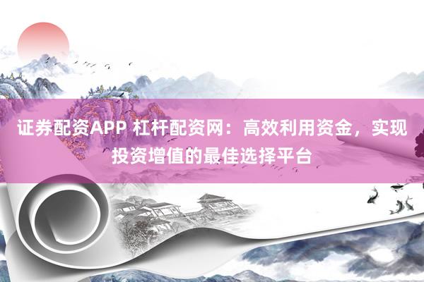 證券配資APP 杠桿配資網(wǎng)：高效利用資金，實(shí)現(xiàn)投資增值的最佳選擇平臺(tái)