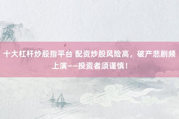 十大杠桿炒股指平臺 配資炒股風(fēng)險(xiǎn)高，破產(chǎn)悲劇頻上演——投資者須謹(jǐn)慎！