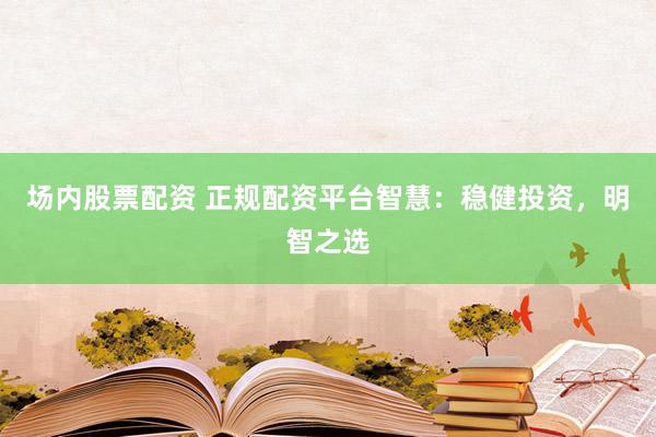 場(chǎng)內(nèi)股票配資 正規(guī)配資平臺(tái)智慧：穩(wěn)健投資，明智之選