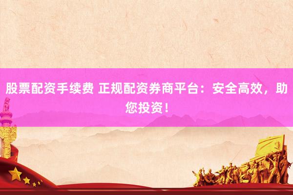 股票配資手續(xù)費(fèi) 正規(guī)配資券商平臺(tái)：安全高效，助您投資！