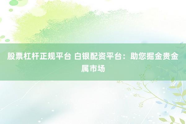 股票杠桿正規(guī)平臺 白銀配資平臺：助您掘金貴金屬市場