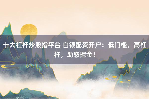 十大杠桿炒股指平臺 白銀配資開戶：低門檻，高杠桿，助您掘金！