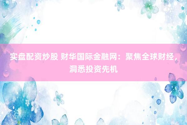 實盤配資炒股 財華國際金融網(wǎng)：聚焦全球財經(jīng)，洞悉投資先機